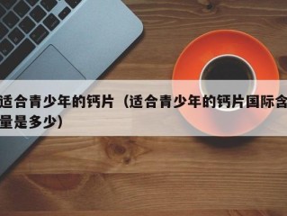 适合青少年的钙片（适合青少年的钙片国际含量是多少）