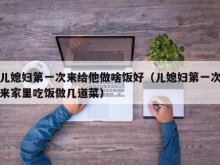 儿媳妇第一次来给他做啥饭好（儿媳妇第一次来家里吃饭做几道菜）