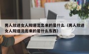 男人放进女人阳道流出来的是什么（男人放进女人阳道流出来的是什么东西）