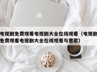电视剧免费观看电视剧大全在线观看（电视剧免费观看电视剧大全在线观看与君歌）