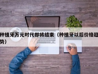 种植牙万元时代即将结束（种植牙以后价格趋势）