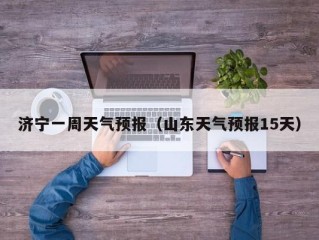 济宁一周天气预报（山东天气预报15天）