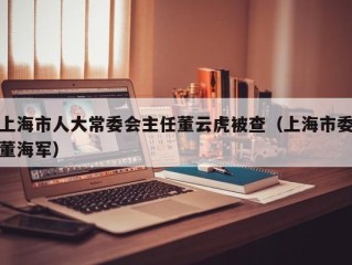 上海市人大常委会主任董云虎被查（上海市委董海军）