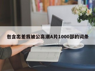 包含出差我被公高潮A片1000部的词条