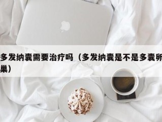 多发纳囊需要治疗吗（多发纳囊是不是多囊卵巢）