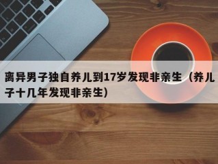 离异男子独自养儿到17岁发现非亲生（养儿子十几年发现非亲生）