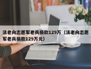 法老向志愿军老兵捐款129万（法老向志愿军老兵捐款129万元）