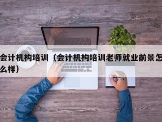 会计机构培训（会计机构培训老师就业前景怎么样）