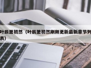 叶辰萧初然（叶辰萧初然刚刚更新最新章节列表）