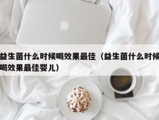益生菌什么时候喝效果最佳（益生菌什么时候喝效果最佳婴儿）