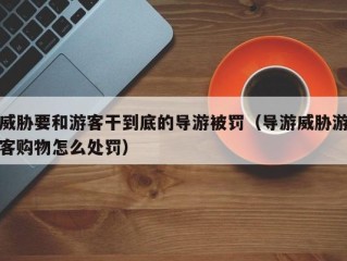 威胁要和游客干到底的导游被罚（导游威胁游客购物怎么处罚）