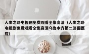 人生之路电视剧免费观看全集高清（人生之路电视剧免费观看全集高清乌鲁木齐第二济困医院）