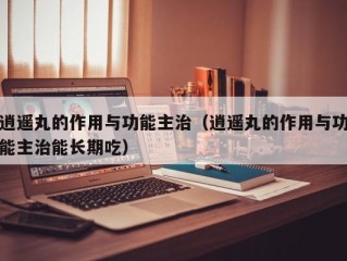 逍遥丸的作用与功能主治（逍遥丸的作用与功能主治能长期吃）