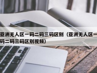 亚洲无人区一码二码三码区别（亚洲无人区一码二码三码区别视频）