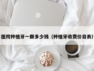 医院种植牙一颗多少钱（种植牙收费价目表）