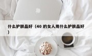 什么护肤品好（40 的女人用什么护肤品好）