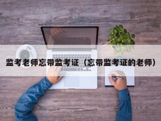 监考老师忘带监考证（忘带监考证的老师）