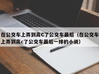 在公交车上弄到高C了公交车最后（在公交车上弄到高c了公交车最后一排的小说）