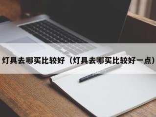 灯具去哪买比较好（灯具去哪买比较好一点）