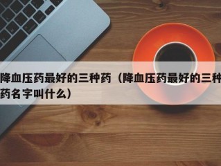 降血压药最好的三种药（降血压药最好的三种药名字叫什么）