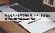 东北电力大学录取分数线2022（东北电力大学录取分数线2022在西藏）