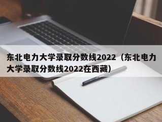东北电力大学录取分数线2022（东北电力大学录取分数线2022在西藏）