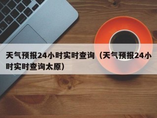 天气预报24小时实时查询（天气预报24小时实时查询太原）