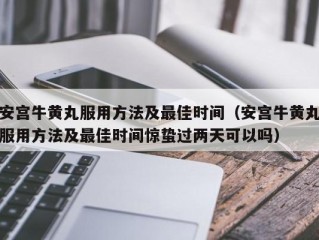 安宫牛黄丸服用方法及最佳时间（安宫牛黄丸服用方法及最佳时间惊蛰过两天可以吗）