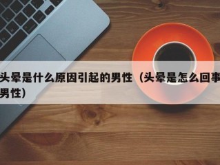 头晕是什么原因引起的男性（头晕是怎么回事男性）