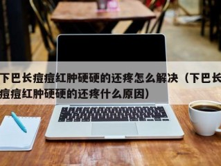 下巴长痘痘红肿硬硬的还疼怎么解决（下巴长痘痘红肿硬硬的还疼什么原因）