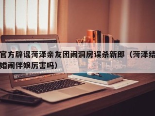 官方辟谣菏泽亲友团闹洞房误杀新郎（菏泽结婚闹伴娘厉害吗）
