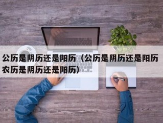公历是阴历还是阳历（公历是阴历还是阳历 农历是阴历还是阳历）