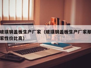 玻璃钢盖板生产厂家（玻璃钢盖板生产厂家那家性价比高）