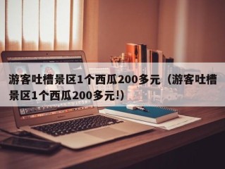 游客吐槽景区1个西瓜200多元（游客吐槽景区1个西瓜200多元!）