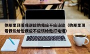 他那里顶着我说给他我应不应该给（他那里顶着我说给他我应不应该给他打电话）