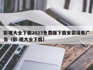 影视大全下载2023免费版下载安装没有广告（影 视大全下载）