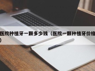 医院种植牙一颗多少钱（医院一颗种植牙价格）