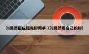 刘昊然回应抠完脚闻手（刘昊然看自己的脚）