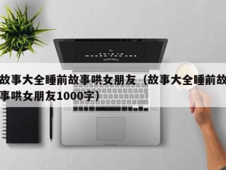 故事大全睡前故事哄女朋友（故事大全睡前故事哄女朋友1000字）