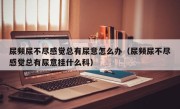 尿频尿不尽感觉总有尿意怎么办（尿频尿不尽感觉总有尿意挂什么科）