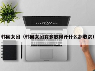 韩国女团（韩国女团有多放得开什么都敢跳）