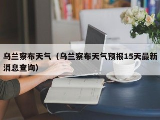 乌兰察布天气（乌兰察布天气预报15天最新消息查询）