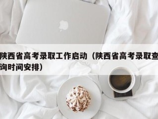 陕西省高考录取工作启动（陕西省高考录取查询时间安排）
