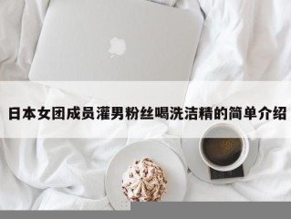 日本女团成员灌男粉丝喝洗洁精的简单介绍