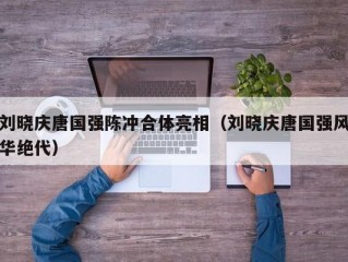 刘晓庆唐国强陈冲合体亮相（刘晓庆唐国强风华绝代）