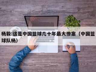 杨毅:这是中国篮球几十年最大惨案（中国篮球队杨）
