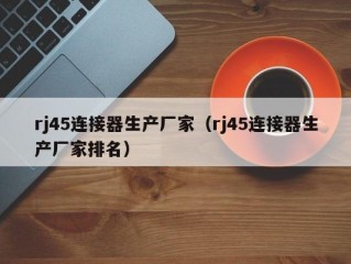 rj45连接器生产厂家（rj45连接器生产厂家排名）