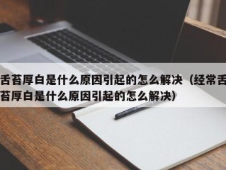 舌苔厚白是什么原因引起的怎么解决（经常舌苔厚白是什么原因引起的怎么解决）