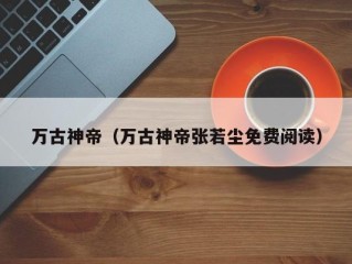 万古神帝（万古神帝张若尘免费阅读）