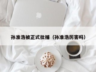孙准浩被正式批捕（孙准浩厉害吗）